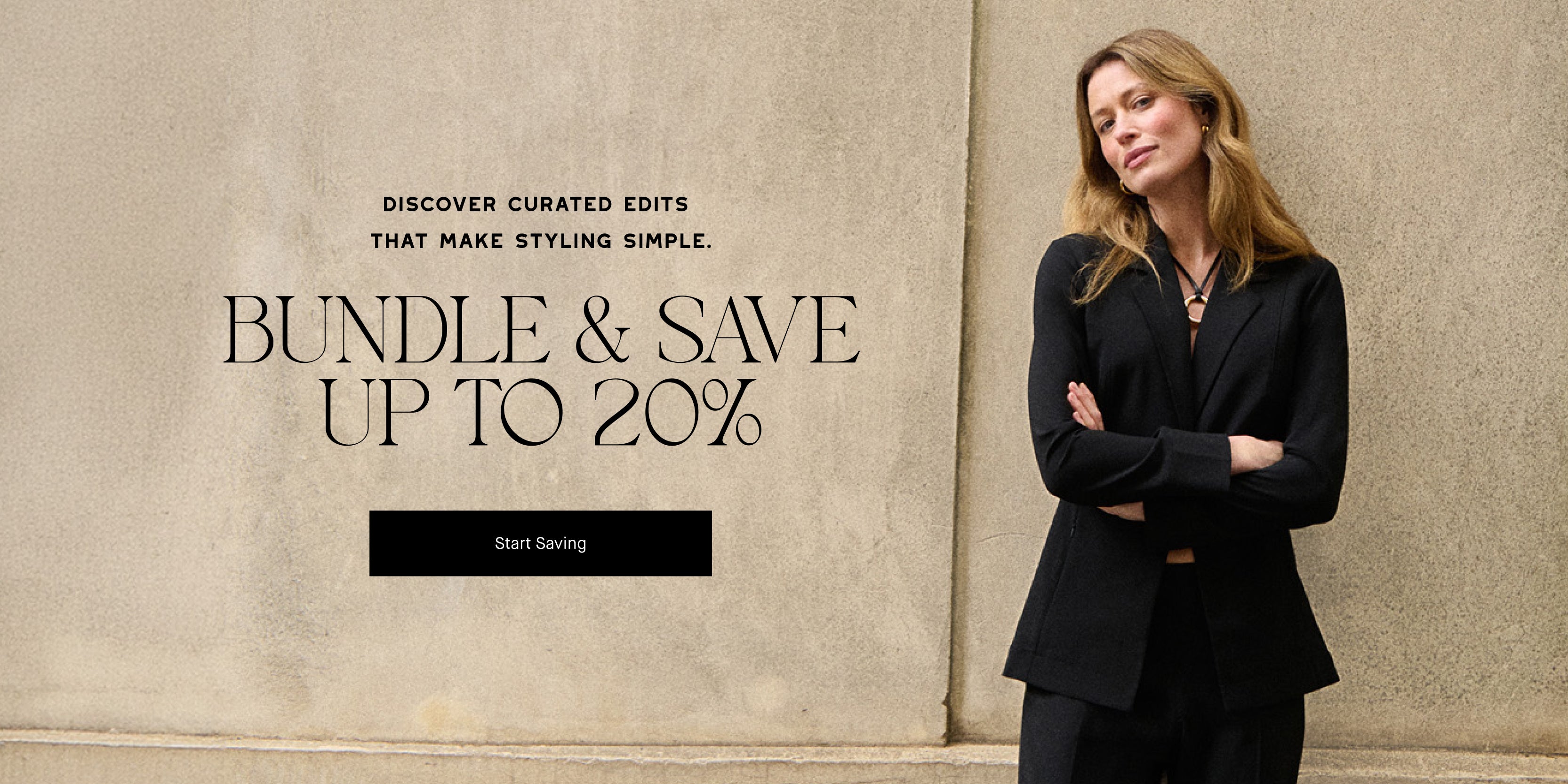 Woman in a black suit standing against a beige wall with promotional text overlay.

DISCOVER CURATED EDITS THAT MAKE STYLING SIMPLE. BUNDLE & SAVE UP TO 20% 

CALL TO ACTION: START SAVING