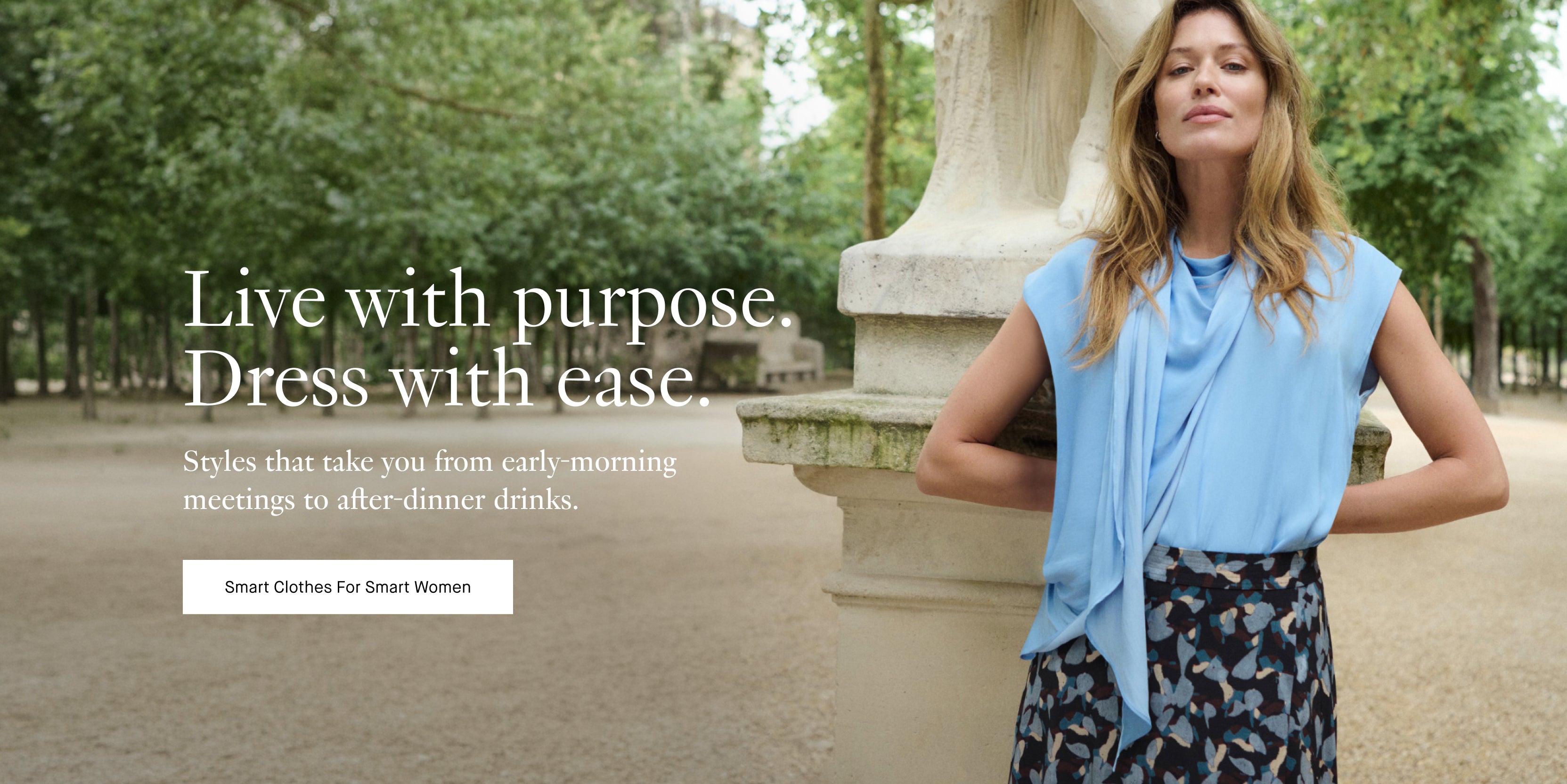 image of a woman in a light blue top and patterned skirt with text ovelaid:

Live with purpose. Dress with ease.
Styles that take you from early-morning meetings to after-dinner drinks.
Call to action button: Smart Clothes For Smart Women