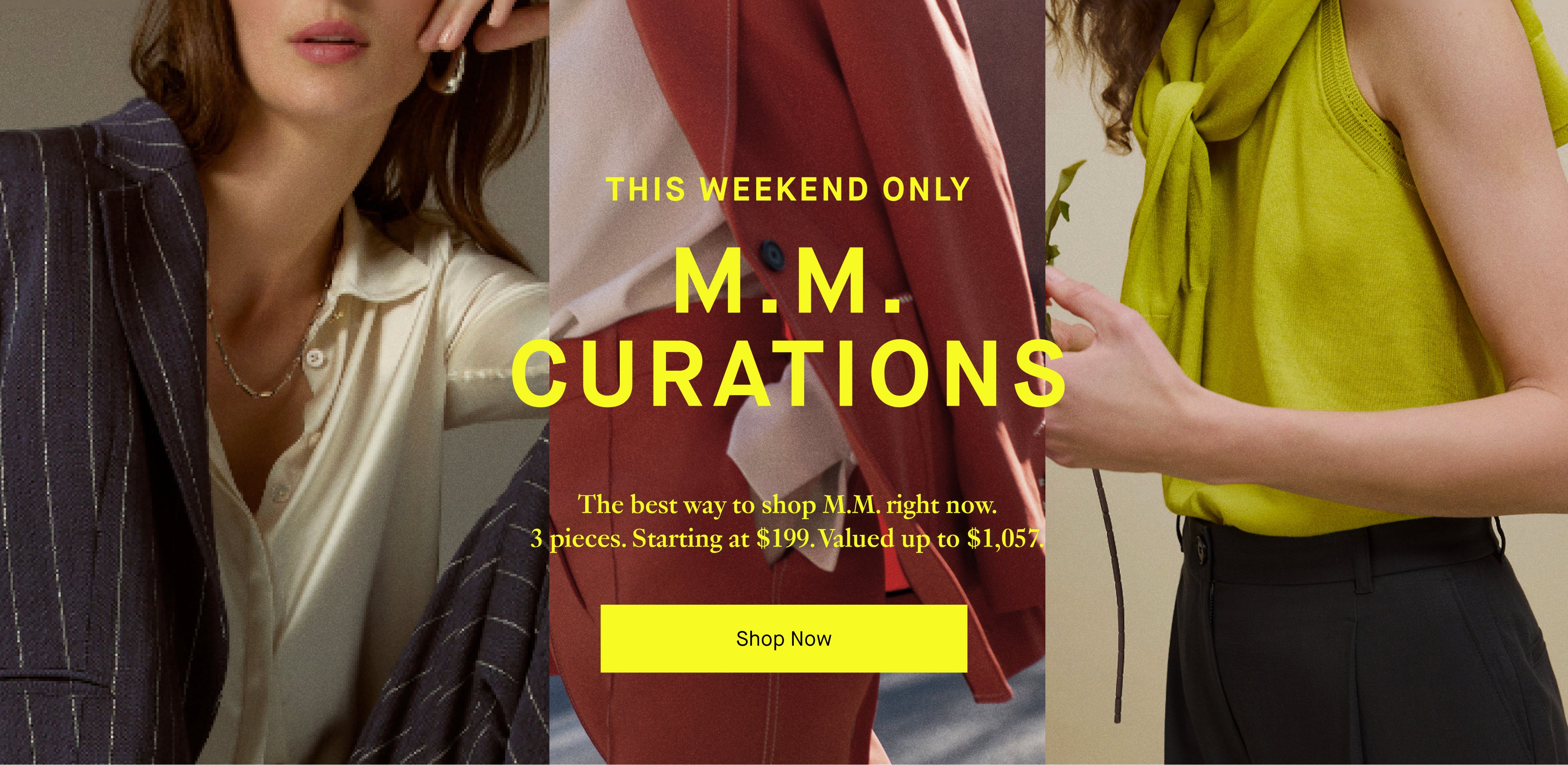Promotional banner for M.M. Curations with images of a woman in a suit and a green top, and text about a weekend offer.


THIS WEEKEND ONLY

MM CURATIONS

THE BEST WAY TO SHOP MM RIGHT NOW. 3 PIECES STARTING AT $199 VALUED UP TO $1057

SHOP NOW